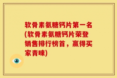 软骨素氨糖钙片第一名(软骨素氨糖钙片荣登销售排行榜首，赢得买家青睐)