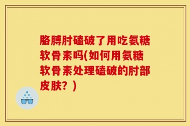 胳膊肘磕破了用吃氨糖软骨素吗(如何用氨糖软骨素处理磕破的肘部皮肤？)
