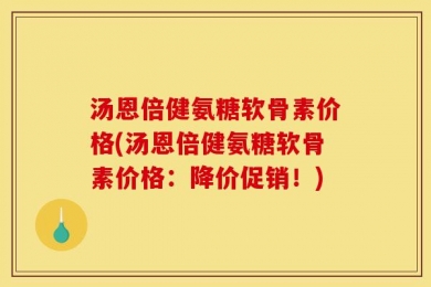 汤恩倍健氨糖软骨素价格(汤恩倍健氨糖软骨素价格：降价促销！)