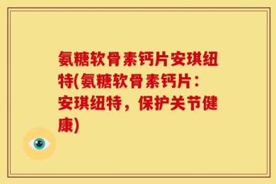 氨糖软骨素钙片安琪纽特(氨糖软骨素钙片：安琪纽特，保护关节健康)