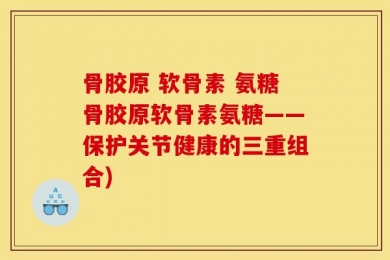 骨胶原 软骨素 氨糖骨胶原软骨素氨糖——保护关节健康的三重组合)