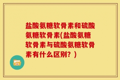 盐酸氨糖软骨素和硫酸氨糖软骨素(盐酸氨糖软骨素与硫酸氨糖软骨素有什么区别？)