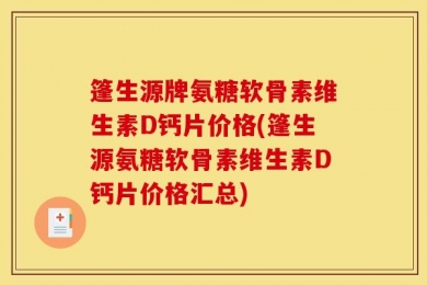 篷生源牌氨糖软骨素维生素D钙片价格(篷生源氨糖软骨素维生素D钙片价格汇总)