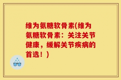维为氨糖软骨素(维为氨糖软骨素：关注关节健康，缓解关节疾病的首选！)