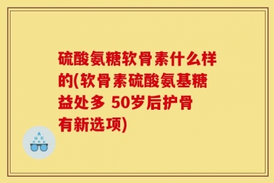硫酸氨糖软骨素什么样的(软骨素硫酸氨基糖益处多 50岁后护骨有新选项)