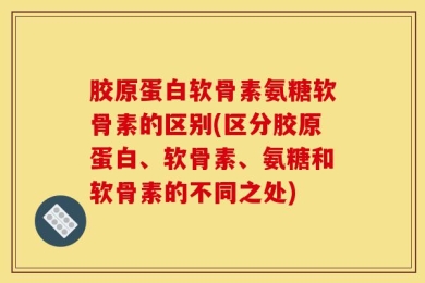 胶原蛋白软骨素氨糖软骨素的区别(区分胶原蛋白、软骨素、氨糖和软骨素的不同之处)
