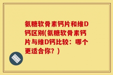 氨糖软骨素钙片和维D钙区别(氨糖软骨素钙片与维D钙比较：哪个更适合你？)