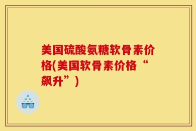 美国硫酸氨糖软骨素价格(美国软骨素价格“飙升”)