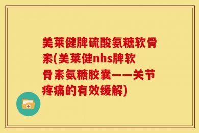 美莱健牌硫酸氨糖软骨素(美莱健nhs牌软骨素氨糖胶囊——关节疼痛的有效缓解)