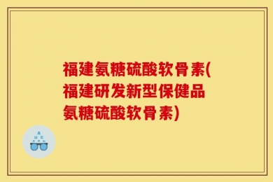 福建氨糖硫酸软骨素(福建研发新型保健品 氨糖硫酸软骨素)