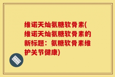 维诺天灿氨糖软骨素(维诺天灿氨糖软骨素的新标题：氨糖软骨素维护关节健康)