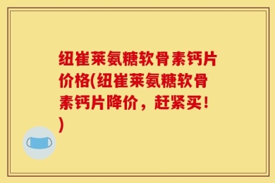 纽崔莱氨糖软骨素钙片价格(纽崔莱氨糖软骨素钙片降价，赶紧买！)