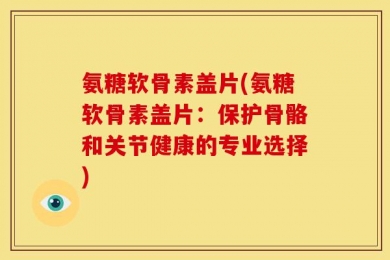 氨糖软骨素盖片(氨糖软骨素盖片：保护骨骼和关节健康的专业选择)