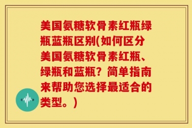 美国氨糖软骨素红瓶绿瓶蓝瓶区别(如何区分美国氨糖软骨素红瓶、绿瓶和蓝瓶？简单指南来帮助您选择最适合的类型。)