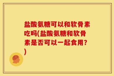 盐酸氨糖可以和软骨素吃吗(盐酸氨糖和软骨素是否可以一起食用？)