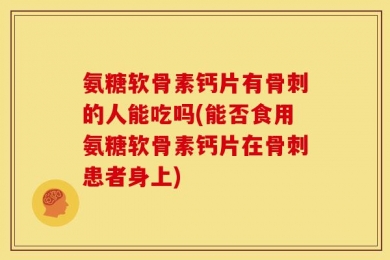 氨糖软骨素钙片有骨刺的人能吃吗(能否食用氨糖软骨素钙片在骨刺患者身上)