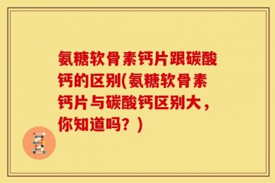 氨糖软骨素钙片跟碳酸钙的区别(氨糖软骨素钙片与碳酸钙区别大，你知道吗？)