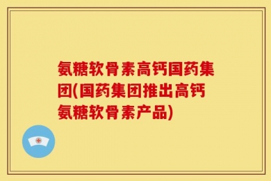 氨糖软骨素高钙国药集团(国药集团推出高钙氨糖软骨素产品)