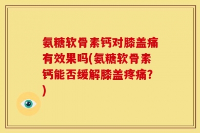 氨糖软骨素钙对膝盖痛有效果吗(氨糖软骨素钙能否缓解膝盖疼痛？)