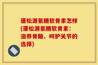 蓬松源氨糖软骨素怎样(蓬松源氨糖软骨素：滋养骨骼、呵护关节的选择)