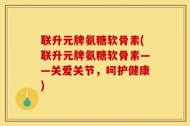 联升元牌氨糖软骨素(联升元牌氨糖软骨素——关爱关节，呵护健康)