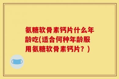氨糖软骨素钙片什么年龄吃(适合何种年龄服用氨糖软骨素钙片？)