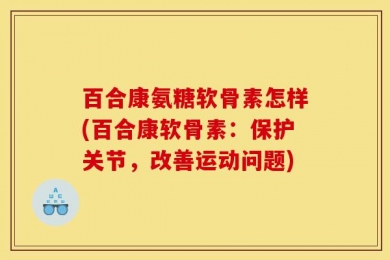 百合康氨糖软骨素怎样(百合康软骨素：保护关节，改善运动问题)