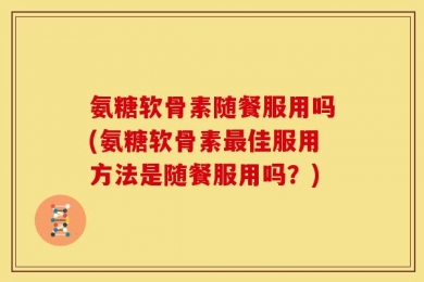 氨糖软骨素随餐服用吗(氨糖软骨素最佳服用方法是随餐服用吗？)