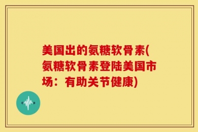 美国出的氨糖软骨素(氨糖软骨素登陆美国市场：有助关节健康)