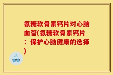 氨糖软骨素钙片对心脑血管(氨糖软骨素钙片：保护心脑健康的选择)