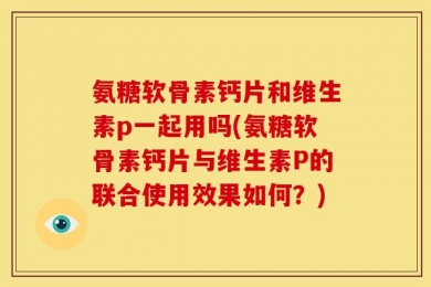 氨糖软骨素钙片和维生素p一起用吗(氨糖软骨素钙片与维生素P的联合使用效果如何？)