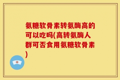 氨糖软骨素转氨酶高的可以吃吗(高转氨酶人群可否食用氨糖软骨素)
