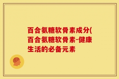 百合氨糖软骨素成分(百合氨糖软骨素-健康生活的必备元素