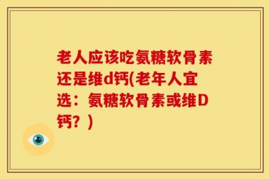 老人应该吃氨糖软骨素还是维d钙(老年人宜选：氨糖软骨素或维D钙？)