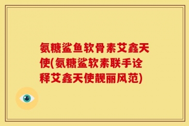 氨糖鲨鱼软骨素艾鑫天使(氨糖鲨软素联手诠释艾鑫天使靓丽风范)