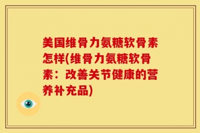 美国维骨力氨糖软骨素怎样(维骨力氨糖软骨素：改善关节健康的营养补充品)