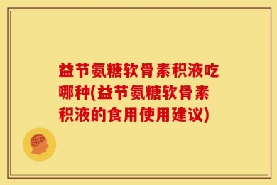 益节氨糖软骨素积液吃哪种(益节氨糖软骨素积液的食用使用建议)