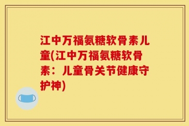 江中万福氨糖软骨素儿童(江中万福氨糖软骨素：儿童骨关节健康守护神)