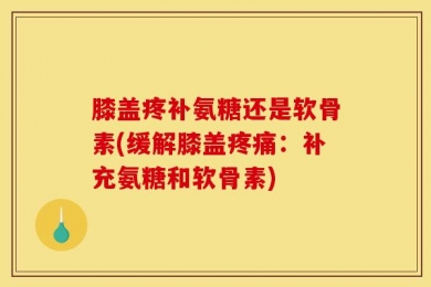膝盖疼补氨糖还是软骨素(缓解膝盖疼痛：补充氨糖和软骨素)