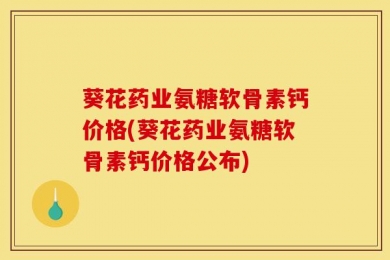葵花药业氨糖软骨素钙价格(葵花药业氨糖软骨素钙价格公布)