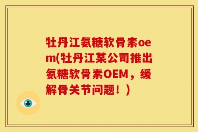 牡丹江氨糖软骨素oem(牡丹江某公司推出氨糖软骨素OEM，缓解骨关节问题！)