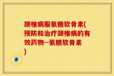 颈椎病服氨糖软骨素(预防和治疗颈椎病的有效药物--氨糖软骨素)