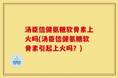 汤臣信健氨糖软骨素上火吗(汤臣信健氨糖软骨素引起上火吗？)
