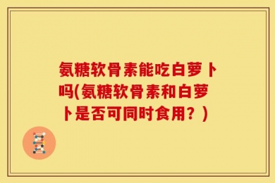 氨糖软骨素能吃白萝卜吗(氨糖软骨素和白萝卜是否可同时食用？)