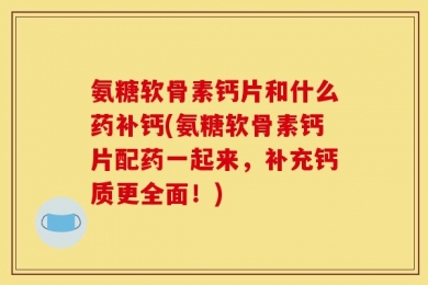氨糖软骨素钙片和什么药补钙(氨糖软骨素钙片配药一起来，补充钙质更全面！)