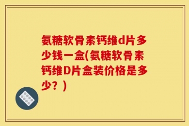 氨糖软骨素钙维d片多少钱一盒(氨糖软骨素钙维D片盒装价格是多少？)