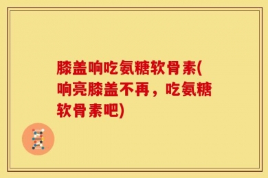 膝盖响吃氨糖软骨素(响亮膝盖不再，吃氨糖软骨素吧)
