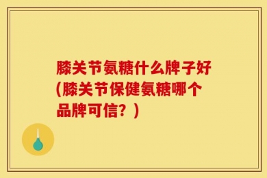 膝关节氨糖什么牌子好(膝关节保健氨糖哪个品牌可信？)