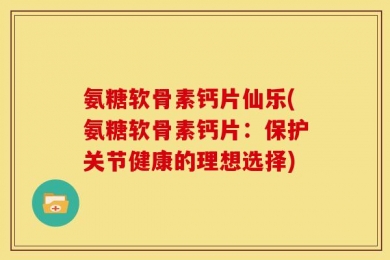 氨糖软骨素钙片仙乐(氨糖软骨素钙片：保护关节健康的理想选择)