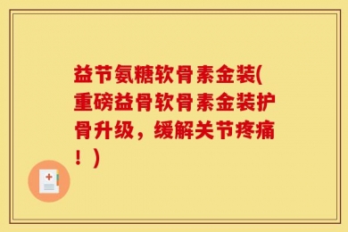 益节氨糖软骨素金装(重磅益骨软骨素金装护骨升级，缓解关节疼痛！)
